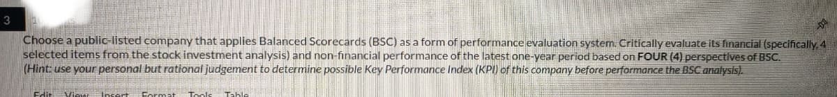 3
Choose a public-listed company that applies Balanced Scorecards (BSC) as a form of performance evaluation system. Critically evaluate its financial (specifically, 4
selected items from the stock investment analysis) and non-financial performance of the latest one-year period based on FOUR (4) perspectives of BSC.
(Hint: use your personal but rational judgement to determine possible Key Performance Index (KPI) of this company before performance the BSC analysis).
Edit View Insert Format
Tools
Table
良