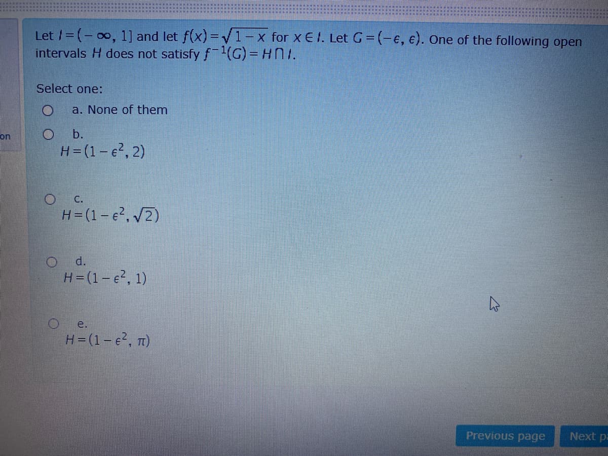 Let /=(- 00, 1] and let f(x) =V1-x for x € I. Let G = (-e, €). One of the following open
intervals H does not satisfy f-)33
Select one:
a. None of them
on
b.
H=(1- e, 2)
O C.
H=(1-e²,/2)
d.
H=(1- e, 1)
e.
H=(1- e, n)
Previous page
Next pa
