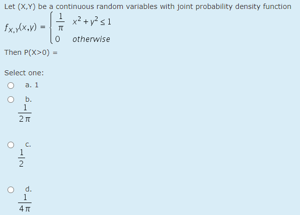 Let (X,Y) be a continuous random variables with joint probability density function
1
fx,y(x,v) =
x² + y? < 1
otherwise
Then P(X>0) =
Select one:
а. 1
b.
1
2 T
C.
1
2
d.
1
4 T
