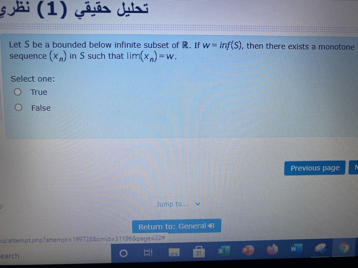 تحليل حقيقي )1( نظري
Let S be a bounded below infinite subset of R. If w= inf(S), then there exists a monotone
sequence (xn) in S such that lim(x)=w.
Select one:
O True
O False
Previous page
Jump to...
Return to: General-
iz/attempt.php?attempt=D199728&cmid%3D31196&page%=D22#
earch
