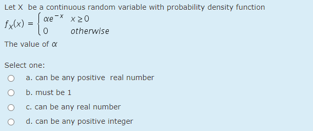 Let X be a continuous random variable with probability density function
xe-X x20
fxlx) = 0
otherwise
The value of a
Select one:
a. can be any positive real number
b. must be 1
c. can be any real number
d. can be any positive integer
