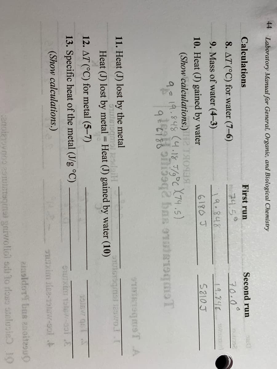 44 Laboratory Manual for General, Organic, and Biological Chemistry
Calculations
First run
Second run
8. AT (°C) for water (7–6)
t74.5
70.0°
9. Mass of water (4-3)
_\ १.१५४
19.348
10. Heat (J) gained by water
6180 J
5810 J
(Show calculations.) 2 TIO93
9- 19.848 (4.18 J/°C (74.5)
9819.=6
11. Heat (J) lost by the metal
Heat (J) lost by metal = Heat (J) gained by water (10)
12. AT (°C) for metal (5-7)
13. Specific heat of the metal (J/g °C)
(Show calculations.)
uxim ilee-1otow-ool
zinoldor bas 2noitesu0
enoizovnoo 29ruiateqimal gaiwoliol odi to rloso steluoie 10
