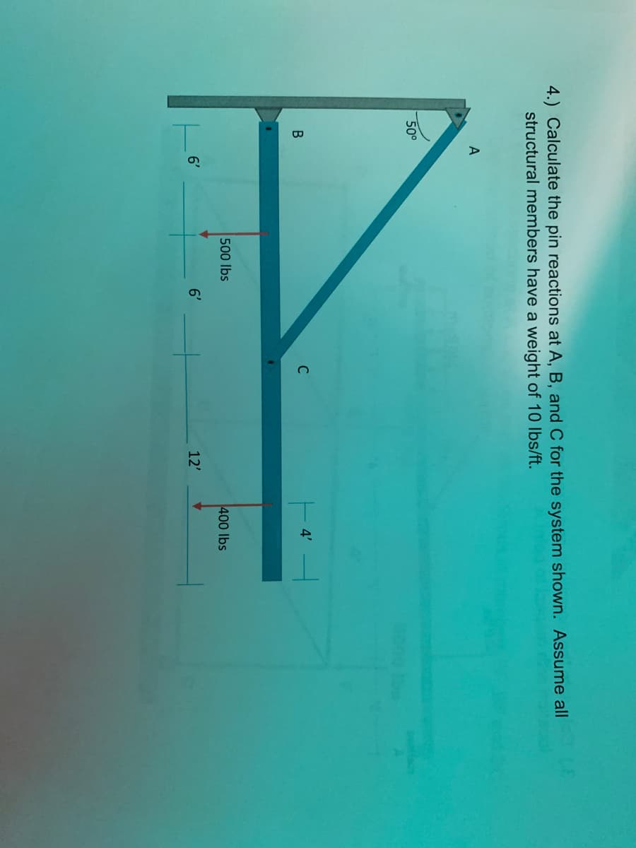 4.) Calculate the pin reactions at A, B, and C for the system shown. Assume all
structural members have a weight of 10 Ibs/ft.
50°
C
4'
500 lbs
400 lbs
6'
6'
12'
