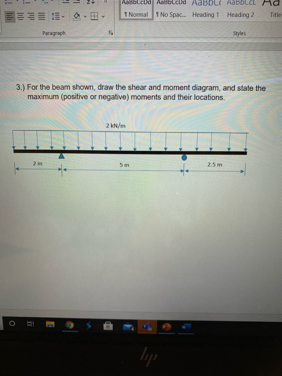 AaBbCcDd AaBbCcDd AABBC( AaBbCcL _Aa
三=、、田、
1 Normal
1 No Spac. Heading 1
Heading 2
Title
Paragraph
Styles
3.) For the beam shown, draw the shear and moment diagram, and state the
maximum (positive or negative) moments and their locations.
2 kN/m
2 m
5 m
2.5 m
lyp
