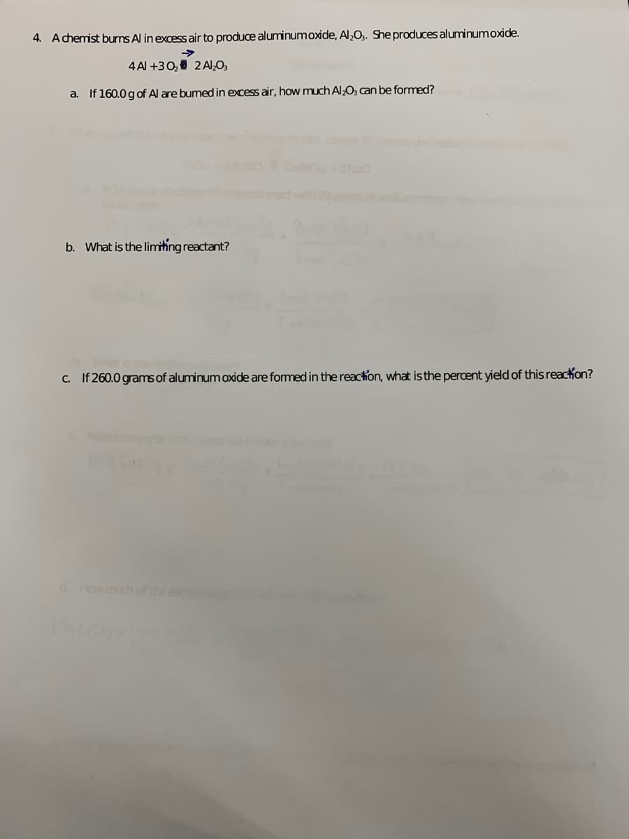 4. Achemist burns Al in excess air to produce aluminumoxide, Al,O.. She producesaluminumoxide.
->
4 Al +30, 2 Al,O3
a. If 160.0 gof Al are bumed in excess air, how much AlO, can be formed?
42 Na
b. What is the limithing reactant?
c. If 260.0 grams of aluminum oxide are formed in the reaction, what is the percent yield of this reackon?
d. Howmuch of the et
