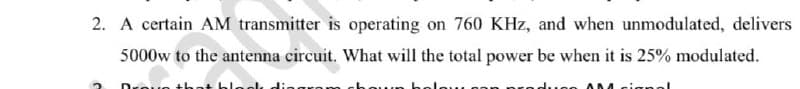 2. A certain AM transmitter is operating on 760 KHz, and when unmodulated, delivers
5000w to the antenna circuit. What will the total power be when it is 25% modulated.
Droue
aloo
dueo AN

