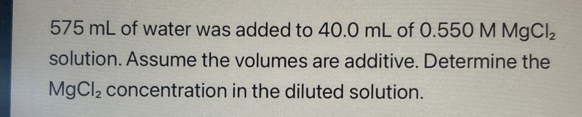 575 mL of water was added to 40.0 mL of 0.550 M MgCl2
solution. Assume the volumes are additive. Determine the
MgCl2 concentration in the diluted solution.