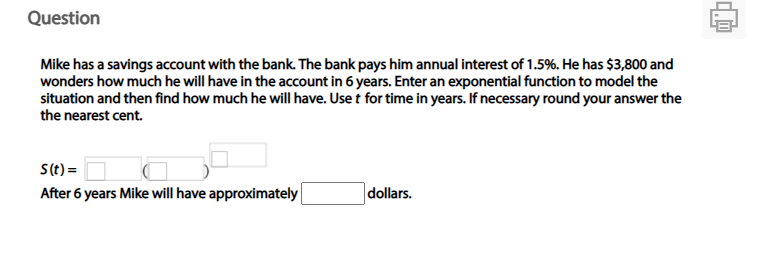 Question
Mike has a savings account with the bank. The bank pays him annual interest of 1.5%. He has $3,800 and
wonders how much he will have in the account in 6 years. Enter an exponential function to model the
situation and then find how much he will have. Use t for time in years. If necessary round your answer the
the nearest cent.
S(t) =
After 6 years Mike will have approximately
dollars.
