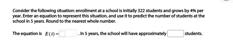 Consider the following situation: enrollment at a school is initially 322 students and grows by 4% per
year. Enter an equation to represent this situation, and use it to predict the number of students at the
school in 5 years. Round to the nearest whole number.
The equation is E(1)=|
. In 5 years, the school will have approximately
students.
