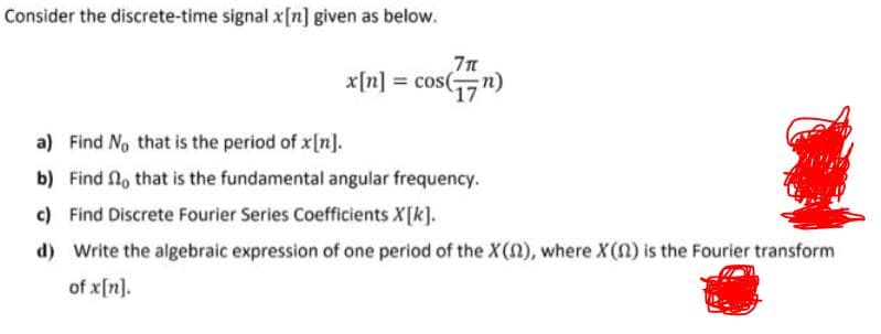 Consider the discrete-time signal x[n] given as below.
7n
x[n] = cos(n)
a) Find No that is the period of x[n].
b) Find No that is the fundamental angular frequency.
c) Find Discrete Fourier Series Coefficients X[k].
d) Write the algebraic expression of one period of the X(), where X(n) is the Fourier transform
of x[n].
