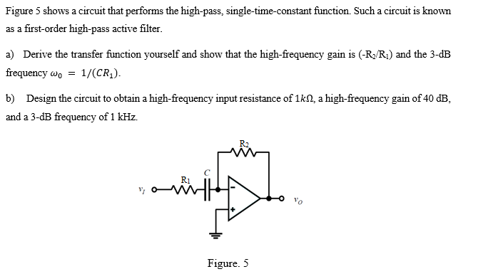 Figure 5 shows a circuit that performs the high-pass, single-time-constant function. Such a circuit is known
as a first-order high-pass active filter.
a) Derive the transfer function yourself and show that the high-frequency gain is (-R/R1) and the 3-dB
frequency wo = 1/(CR1).
b) Design the circuit to obtain a high-frequency input resistance of 1kN, a high-frequency gain of 40 dB,
and a 3-dB frequency of 1 kHz.
R2
Figure. 5
