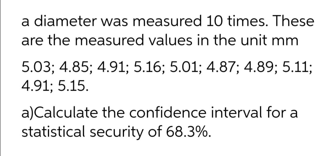 a diameter was measured 10 times. These
are the measured values in the unit mm
5.03; 4.85; 4.91; 5.16; 5.01; 4.87; 4.89; 5.11;
4.91; 5.15.
a)Calculate the confidence interval for a
statistical security of 68.3%.
