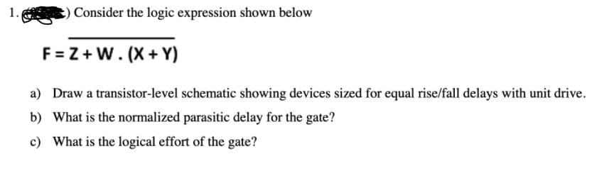 1.
Consider the logic expression shown below
F = Z + W. (X+ Y)
a) Draw a transistor-level schematic showing devices sized for equal rise/fall delays with unit drive.
b) What is the normalized parasitic delay for the gate?
c) What is the logical effort of the gate?
