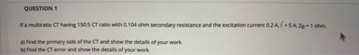 QUESTION 1
If a multiratio CT having 150:5 CT ratio with 0.104 ohm secondary resistance and the excitation current 0.2 A, I -SA Za1 ohm.
a) Find the primary side of the CT and show the details of your work.
b) Find the CT error and show the details of your work.
