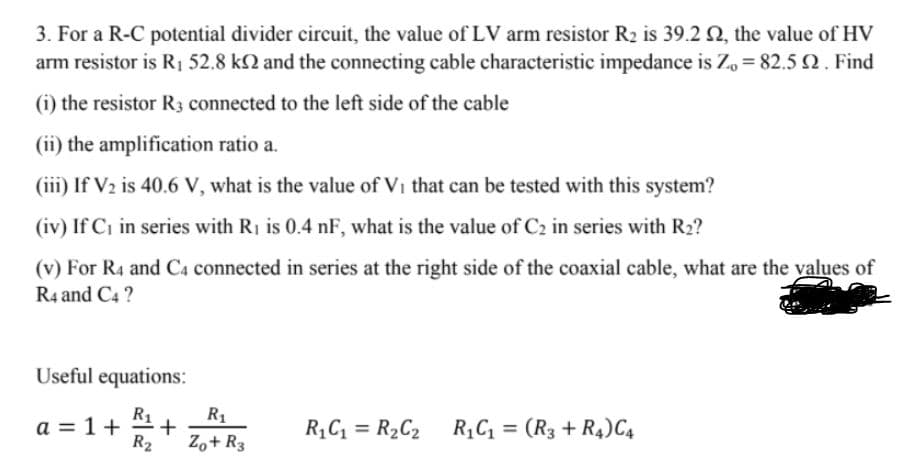 3. For a R-C potential divider circuit, the value of LV arm resistor R2 is 39.2 2, the value of HV
arm resistor is R 52.8 k2 and the connecting cable characteristic impedance is Zo = 82.5Q. Find
(i) the resistor R3 connected to the left side of the cable
(ii) the amplification ratio a.
(iii) If V2 is 40.6 V, what is the value of Vi that can be tested with this system?
(iv) If Ci in series with R1 is 0.4 nF, what is the value of C2 in series with R2?
(v) For R4 and C4 connected in series at the right side of the coaxial cable, what are the values of
R4 and C4 ?
Useful equations:
R1
a = 1+
R2
R1
R,C = R2C2 R,C = (R3 + R4)C4
%3D
%3D
Zo+ R3
