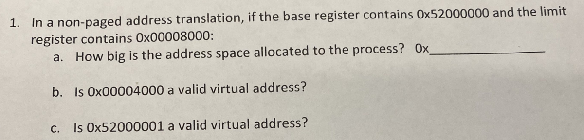 1. In a non-paged address translation, if the base register contains 0x52000000 and the limit
register contains 0x00008000:
a. How big is the address space allocated to the process? Ox
b. Is Ox00004000 a valid virtual address?
С.
Is Ox52000001 a valid virtual address?
