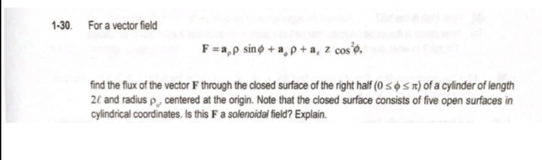 1-30.
For a vector field
F =a,p sino + a,p +a, z coso,
find the flux of the vector F through the closed surface of the right half (0 < o s n) of a cylinder of length
2l and radius p, centered at the origin. Note that the closed surface consists of five open surfaces in
cylindrical coordinates. Is this F a solenoidal field? Explain.
