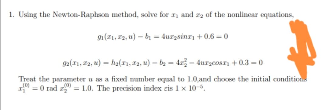 1. Using the Newton-Raphson method, solve for rị and r2 of the nonlinear equations,
g1(T1, 12, u) – bị = 4ux2sinx1 + 0.6 = 0
%3D
92(T1, 12, u) = h2(r1, T2, u) – b2 = 4x – 4ux2cosx1 + 0.3 = 0
Treat the parameter u as a fixed number equal to 1.0,and choose the initial conditions
= 0 rad r = 1.0. The precision index eis 1 x 10-5.
(0)
