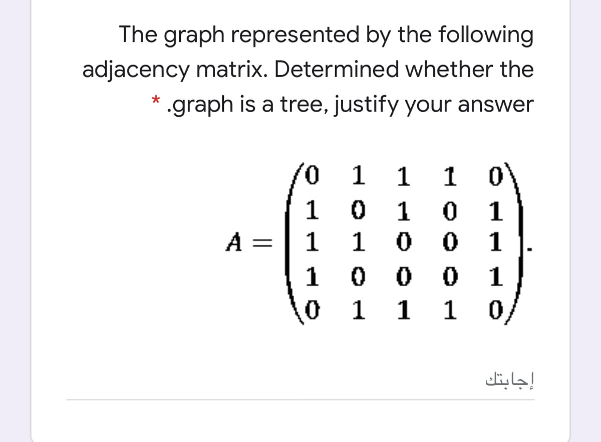 The graph represented by the following
adjacency matrix. Determined whether the
* .graph is a tree, justify your answer
0,
1
1
1
1
1
1
A =
1
1
1
0 0
1
1
1
1
إجابتك
