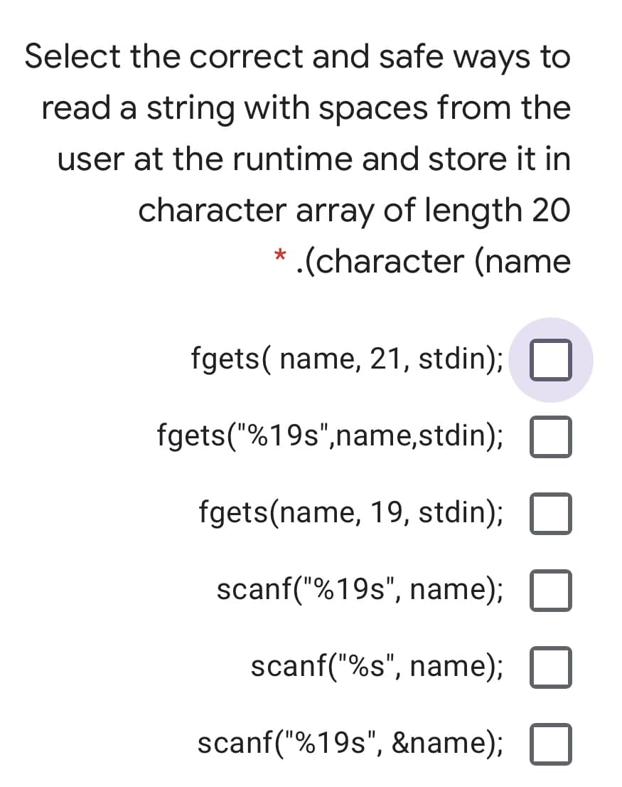 Select the correct and safe ways to
read a string with spaces from the
user at the runtime and store it in
character array of length 20
.(character (name
fgets( name, 21, stdin);
fgets("%19s",name,stdin);
fgets(name, 19, stdin);
scanf("%19s", name);
scanf("%s", name);
scanf("%19s", &name);
