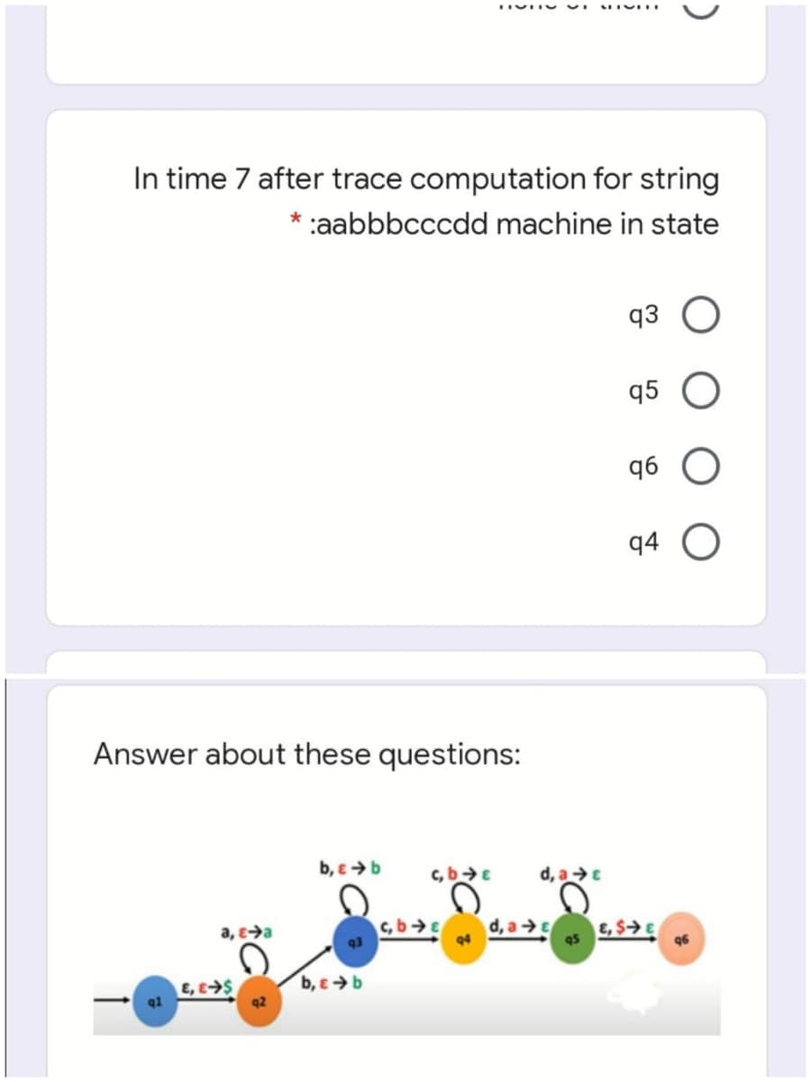 In time 7 after trace computation for string
* :aabbbcccdd machine in state
q3
q5
9b
q4
Answer about these questions:
b, e >b
c,bE
d, aE
a, e→a
c, bE
93
d, aE
94
E, $→E
96
E, ES
b, e >b
