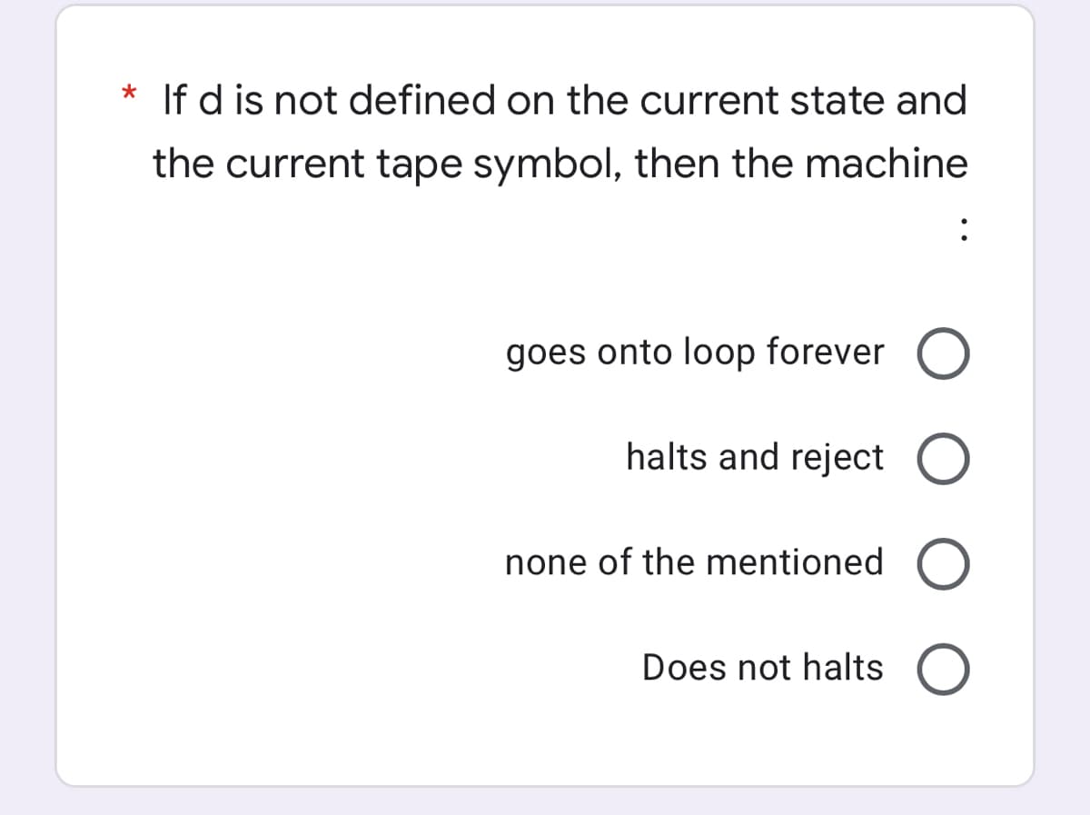 * If d is not defined on the current state and
the current tape symbol, then the machine
goes onto loop forever O
halts and reject O
none of the mentioned
Does not halts
