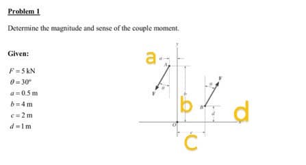 Problem 1
Determine the magnitude and sense of the couple moment.
Given:
F = 5 kN
0=30°
a=0.5m
b=4m
c=2m
d=1m
a.
d