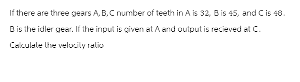 If there are three gears A, B, C number of teeth in A is 32, B is 45, and C is 48.
B is the idler gear. If the input is given at A and output is recieved at C.
Calculate the velocity ratio