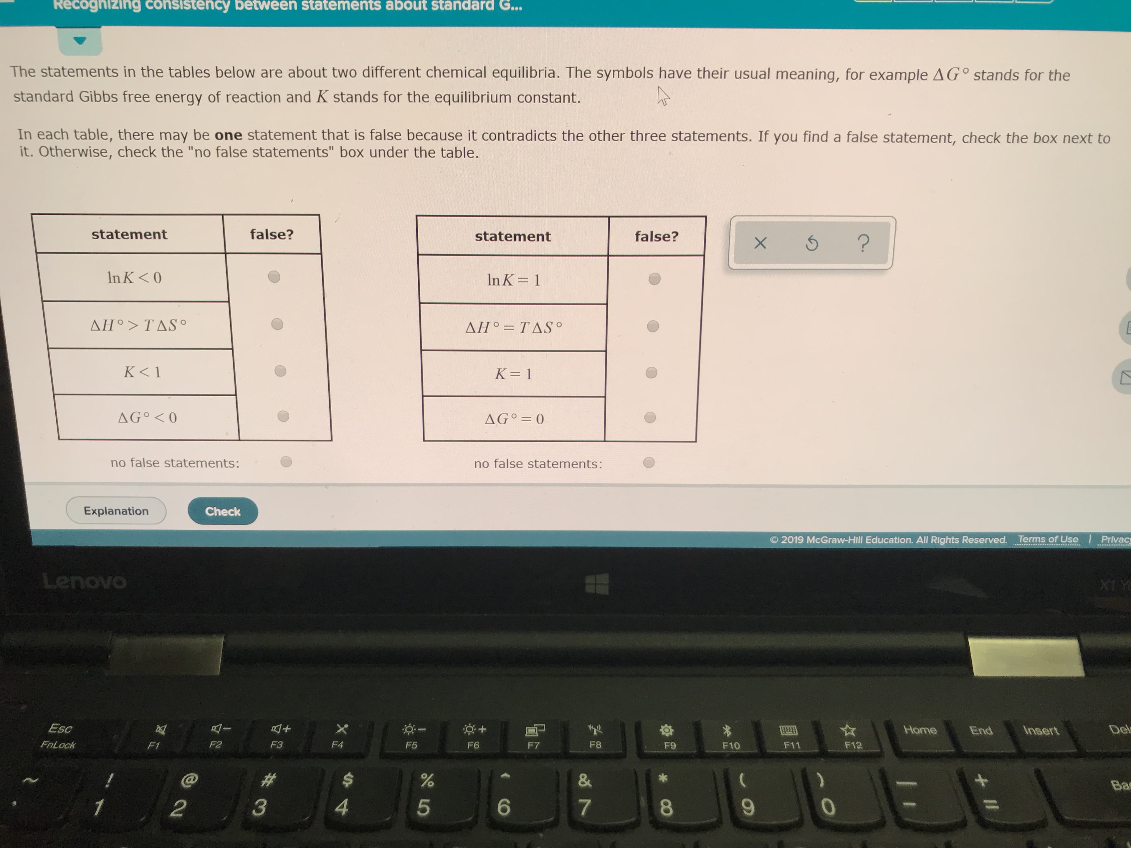 Recognizing consistency between statements about standard G...
The statements in the tables below are about two different chemical equilibria. The symbols have their usual meaning, for example AG° stands for the
standard Gibbs free energy of reaction and K stands for the equilibrium constant.
In each table, there may be one statement that is false because it contradicts the other three statements. If you find a false statement, check the box next to
it. Otherwise, check the "no false statements" box under the table.
false?
statement
false?
statement
?
X
In K< O
In K 1
ΔΗ9 > TΔS .
ΔΗ. ΤΔSo
K< 1
K 1
AG O
AG 0
no false statements:
no false statements:
Explanation
Check
O 2019 McGraw-Hill Education. All Rights Reserved. Terms of Use Privacy
Lenovo
PA IX
Esc
X
Del
Home
Insert
End
FnLock
F2
F4
F1
F3
F8
F5
F6
F7
F11
F12
F9
F10
E
&
Ba
4
3
6
2
5
7
II
CO
LO
