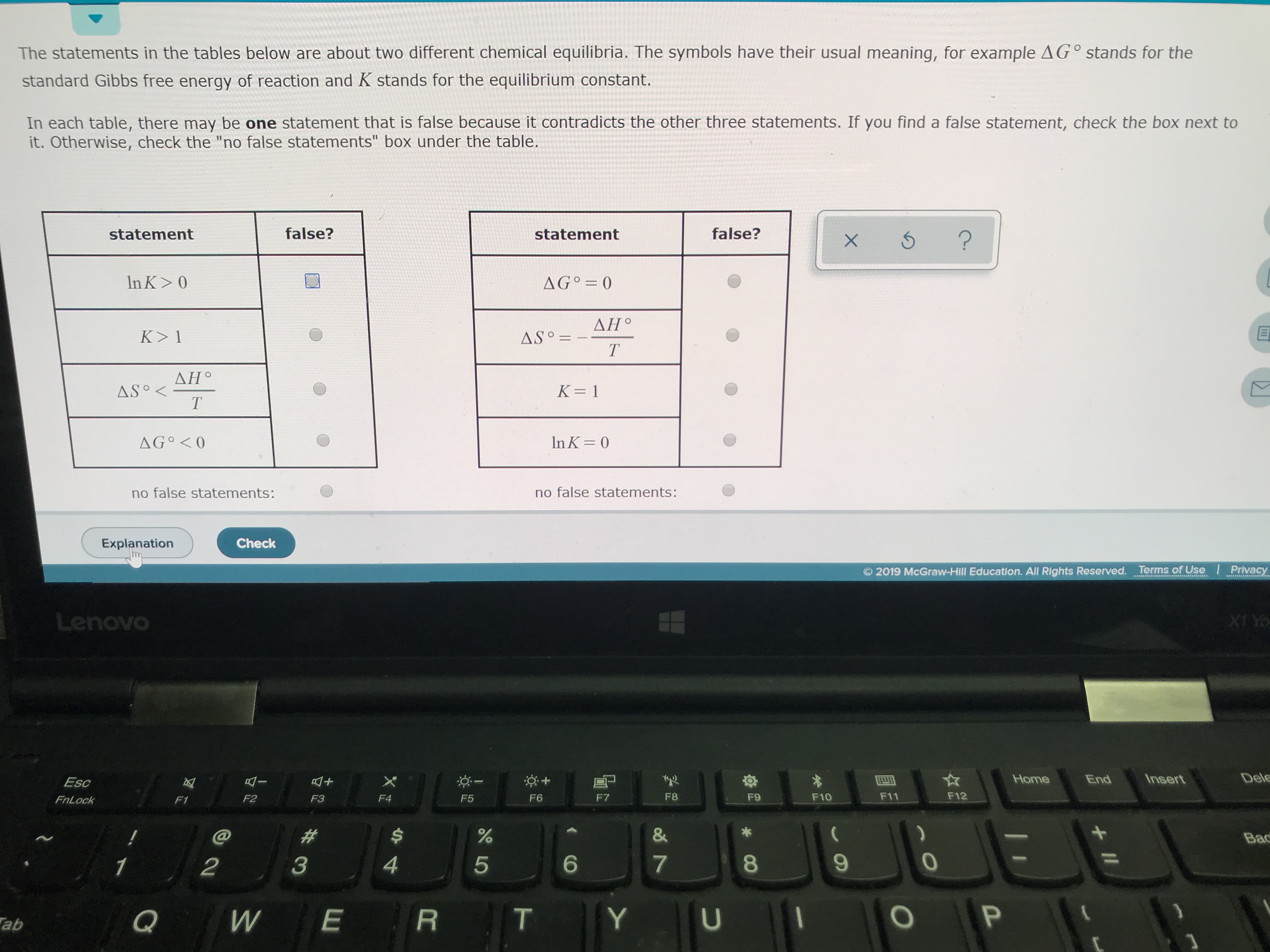 The statements in the tables below are about two different chemical equilibria. The symbols have their usual meaning, for example AG° stands for the
standard Gibbs free energy of reaction and K stands for the equilibrium constant.
In each table, there may be one statement that is false because it contradicts the other three statements. If you find a false statement, check the box next to
it. Otherwise, check the "no false statements" box under the table.
false?
false?
statement
statement
?
X 5
> 0
AGO 0
In K
ДН°
K> 1
AS=
Т
ΔΗ.
AS
K 1
In K 0
AG<0
no false statements:
no false statements:
Explanation
Check
Privacy
2019 McGraw-Hill Education. All Rights Reserved. Terms of Use
Lenovo
X1 Yo
Del
Insert
Home
End
Esc
F12
F11
F8
F9
F10
F7
F3
F5
F6
F2
F4
FnLock
F1
&
%
#
Bac
6
4
7
5
2
1
P
Y
E
U
Q
T
W
ab
+II
