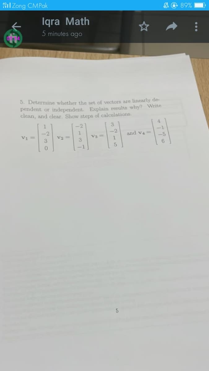 il Zong CMPak
A O 89%
Iqra Math
5 minutes ago
5. Determine whether the set of vectors are linearly de-
pendent or independent. Explain results why? Write
clean, and clear. Show steps of calculations.
4.
3.
-1
-2
-2
and v4=
V1 =
3.
V2 =
V3 =
-5
3
