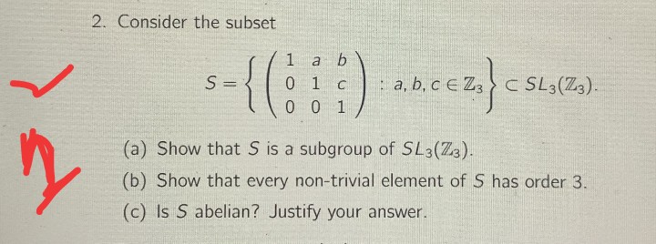 2. Consider the subset
1
S =
0 1 c
: a, b, c E Z, > C SL3(Z3).
0 0 1
(a) Show that S is a subgroup of SL3(Z3).
(b) Show that every non-trivial element of S has order 3.
(c) Is S abelian? Justify your answer.
