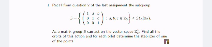 1. Recall from question 2 of the last assignment the subgroup
-{()
1 a b
0 1 c
0 0 1
S =
b, ce Z< SL3(Zs).
As a matrix group S can act on the vector space Z. Find all the
orbits of this action and for each orbit determine the stabilizer of one
of the points.
