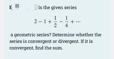 Is the given series
1
2 - 1+
2
1
4
a geometric series? Determine whether the
series is convergent or divergent. If it is
convergent, find the sum.
