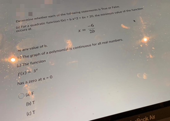 Determine whether each of the following statenents is True or False.
(a) For a quadratic function f(x) - b x^2 + 6x + 20, the minimum value of the function
occurs at
-6
x =
2b
aL any value of b.
) The graph of a polynomial is continuous for all real numbers.
(c) The function
f(x) = 3*
has a zero at x = 0
O (a) F
(b) T
(c) T
Book Air
