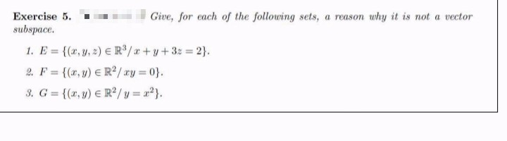 Exercise 5.
subspace.
Give, for each of the following sets, a reason why it is not a vector
1. E = {(x, y, 2) E R/a+ y+32 = 2}.
2. F = {(x, y) E R² / xy = 0}.
3. G = {(x, y) E R²/y = 2?}.
%3D
%3D
%3D
