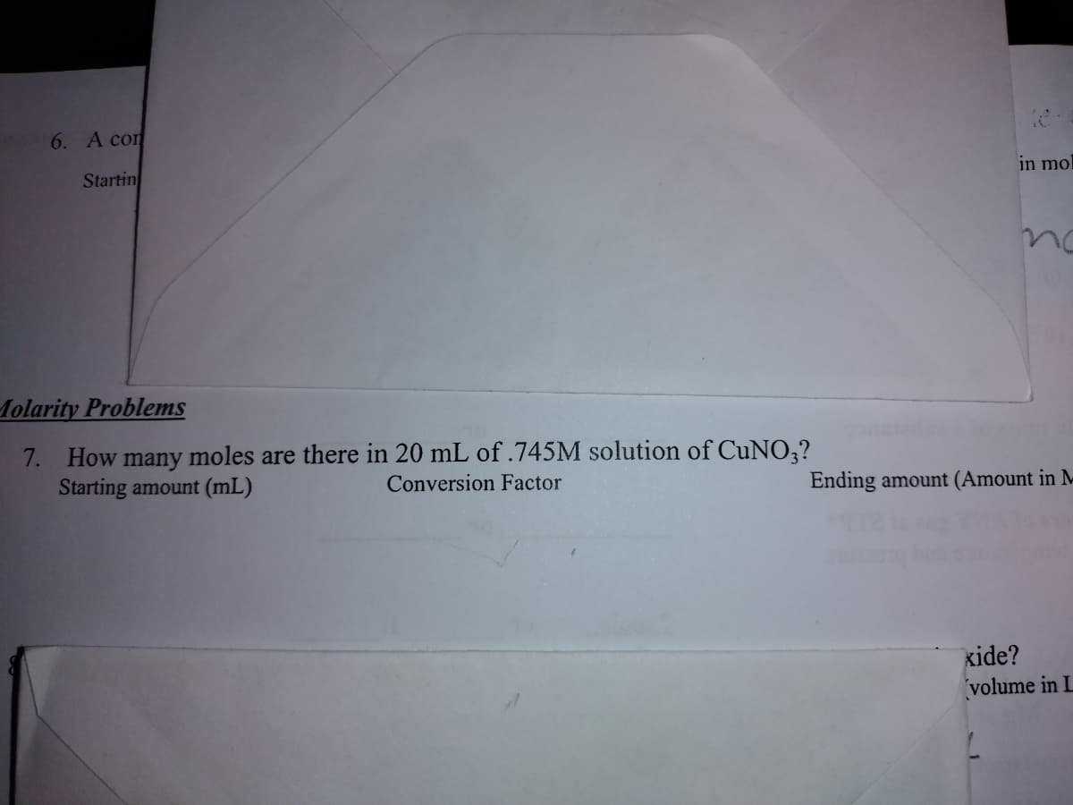 6. A con
Startin
Molarity Problems
7. How many moles are there in 20 mL of .745M solution of CuNO3?
Starting amount (mL)
Conversion Factor
in mol
Ending amount (Amount in M
kide?
volume in L