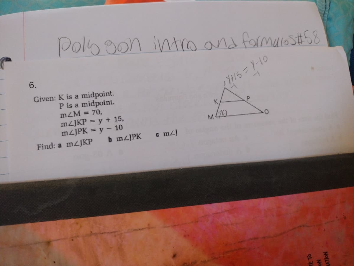 Pols son intro and formals #58
6.
Given: K is a midpoint.
P is a midpoint.
m/M = 70,
m2JKP = y + 15,
m/JPK = y 10
Find: a m/JKP
b m/JPK
cm/]
* YH5=Y-10
M40
P
TE TO
No
ATION