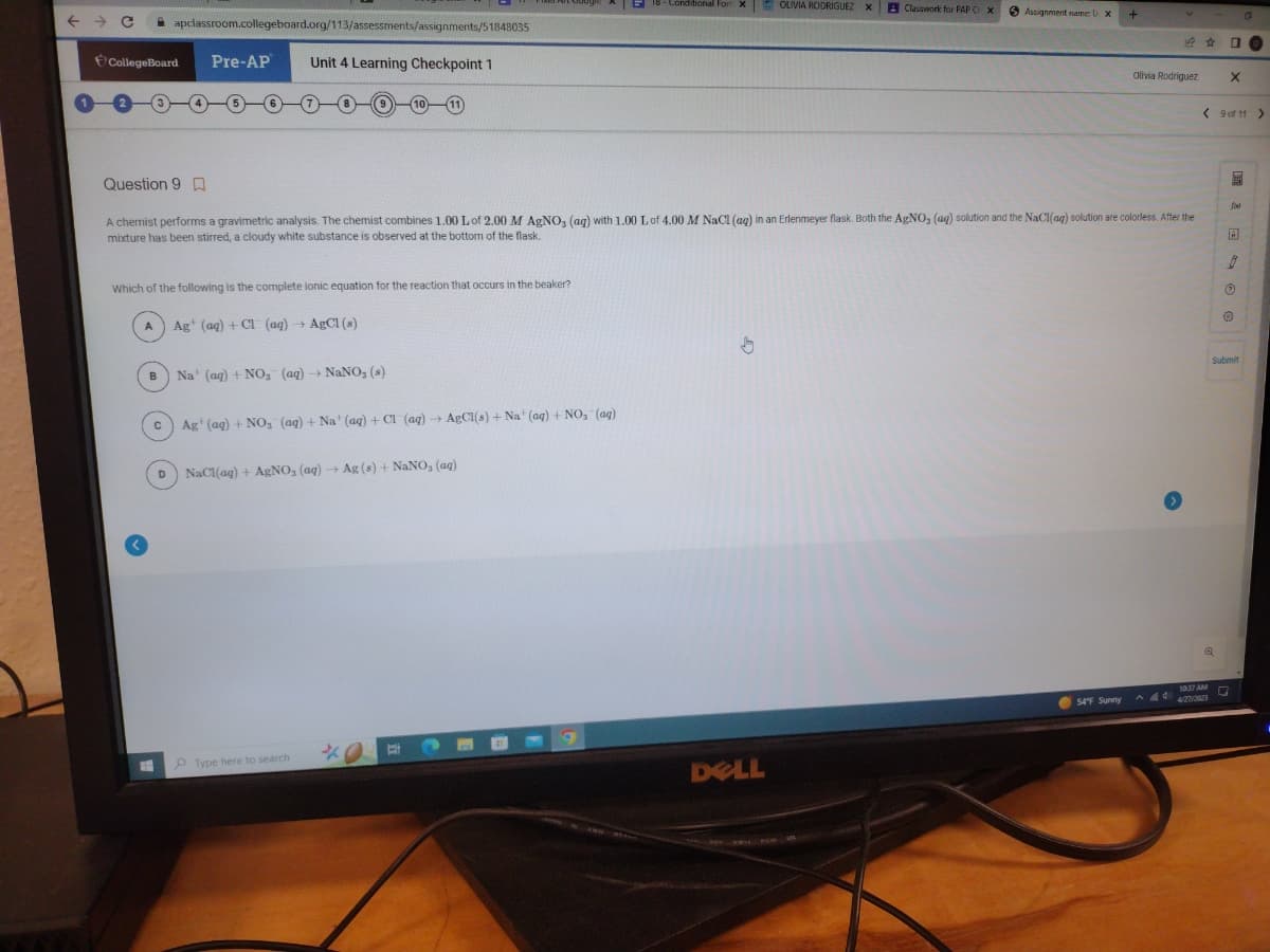 ←
→ C
CollegeBoard
A
apclassroom.collegeboard.org/113/assessments/assignments/51848035
Unit 4 Learning Checkpoint 1
B
Which of the following is the complete ionic equation for the reaction that occurs in the beaker?
Ag (aq) + Cl (aq) → AgCl (s)
T
Pre-AP
C
10
Na' (aq) + NO₂ (aq) - NaNO₂ (s)
Question 9
A chemist performs a gravimetric analysis. The chemist combines 1.00 L of 2.00 M AgNO3 (ag) with 1.00 L of 4.00 M NaCl (ag) in an Erlenmeyer flask. Both the AgNO, (aq) solution and the NaCl(aq) solution are colorless. After the
mixture has been stirred, a cloudy white substance is observed at the bottom of the flask.
Ag (aq) + NO₂ (aq) + Na' (aq) + Cl (aq) → AgCl(s) + Na' (aq) + NO₂ (aq)
D NaCl(aq) + AgNO, (aq) → Ag (s) + NaNO, (aq)
Type here to search
18-Conditional For X
O
OLIVIA RODRIGUEZ XClasswork for PAP C X
DELL
Assignment name: U X
+
54°F Sunny
V
Olivia Rodriguez
0
Q
X
< 9 of 11 >
^44 4/27/2023
300
A
Ⓒ
O
Submit
10:37 AM Q
0