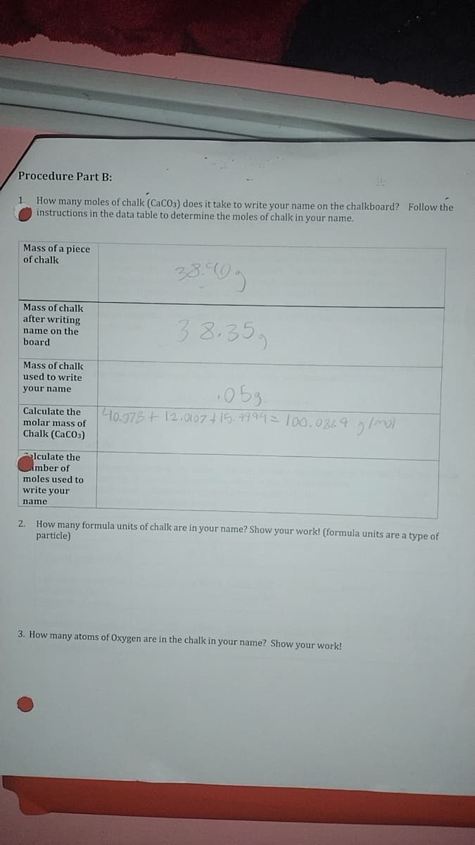 Procedure Part B:
How many moles of chalk (CaCO3) does it take to write your name on the chalkboard? Follow the
instructions in the data table to determine the moles of chalk in your name.
1
Mass of a piece
of chalk
Mass of chalk
after writing
name on the
board
Mass of chalk
used to write
your name
Calculate the
molar mass of
Chalk (CaCO3)
alculate the
imber of
moles used to
write your
name
38.35の
.05g.
40.378 + 12.0107 +15.9994 = 100.0869 g/mol
2. How many formula units of chalk are in your name? Show your work! (formula units are a type of
particle)
3. How many atoms of Oxygen are in the chalk in your name? Show your work!
