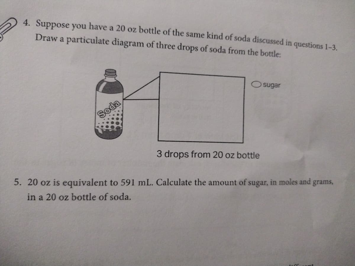 4. Suppose you have a 20 oz bottle of the same kind of soda discussed in questions 1-3.
Draw a particulate diagram of three drops of soda from the bottle:
Soda
Osugar
3 drops from 20 oz bottle
5. 20 oz is equivalent to 591 mL. Calculate the amount of sugar, in moles and grams,
in a 20 oz bottle of soda.