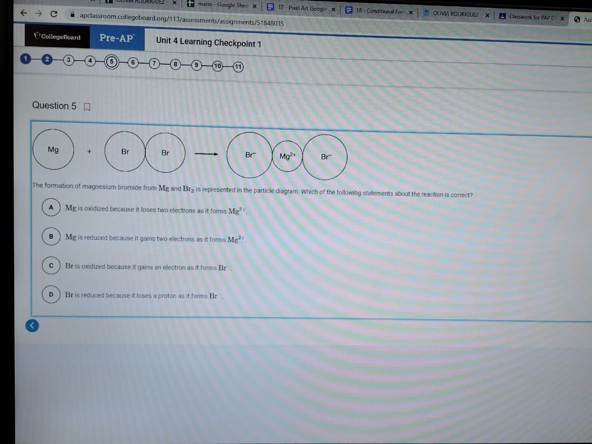 ← → с
Question 50
CollegeBoard Pre-AP Unit 4 Learning Checkpoint 1
Mg
A
B
C
RODRIGUEZ
apclassroom.collegeboard.org/113/assessments/assignments/51848035
D
mario - Google Shee X E17-Pixel Art Google X
00-
Br
Br
The formation of magnesium bromide from Mg and Br₂ is represented in the particle diagram. Which of the following statements about the reaction is correct?
Mg is oxidized because it loses two electrons as it forms Mg²+,
+
-
(11)
Br is oxidized because it gains an electron as it forms Br
Mg is reduced because it gains two electrons as it forms Mg2+.
Br is reduced because it loses a proton as it forms Br
Br
Mg2+
18-Conditional For X
Br
OLIVIA RODRIGUEZ
X
Classwork for PAP C X
Ass