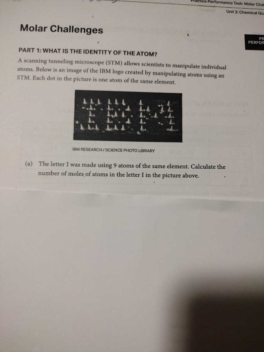 Molar Challenges
PART 1: WHAT IS THE IDENTITY OF THE ATOM?
A scanning tunneling microscope (STM) allows scientists to manipulate individual
atoms. Below is an image of the IBM logo created by manipulating atoms using an
STM. Each dot in the picture is one atom of the same element.
IBM RESEARCH/SCIENCE PHOTO LIBRARY
WASVER
Practice Performance Task: Molar Chall
Unit 3: Chemical Qua
0020
(a) The letter I was made using 9 atoms of the same element. Calculate the
number of moles, of atoms in the letter I in the picture above.
PR
PERFOR