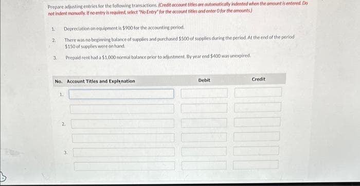 Prepare adjusting entries for the following transactions. (Credit account titles are automatically indented when the amount is entered. Do
not indent manually. If no entry is required, select "No Entry" for the account titles and enter O for the amounts)
1.
2.
3.
Depreciation on equipment is $900 for the accounting period.
There was no beginning balance of supplies and purchased $500 of supplies during the period. At the end of the period
$150 of supplies were on hand.
Prepaid rent had a $1.000 normal balance prior to adjustment. By year end $400 was unexpired.
No. Account Titles and Explanation
1.
3.
Debit
0000
Credit