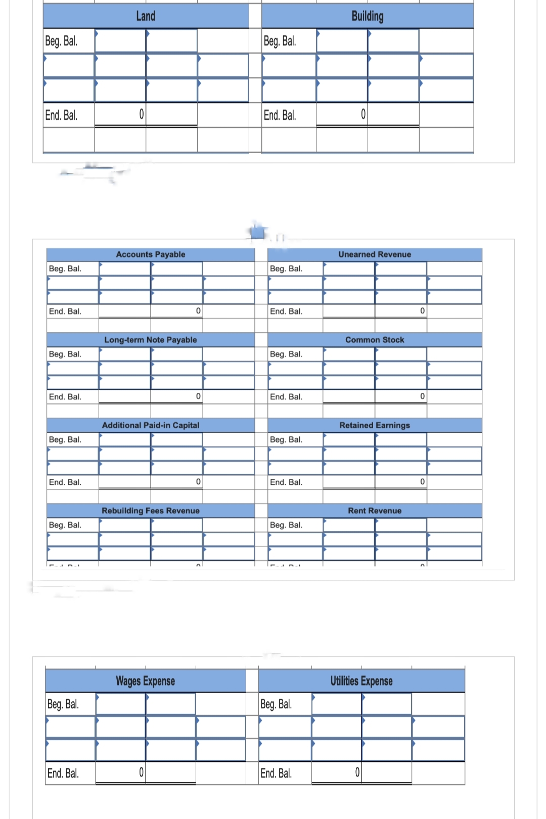 Beg. Bal.
End. Bal.
Beg. Bal.
End. Bal.
Beg. Bal.
End. Bal.
Beg. Bal.
End. Bal.
Beg. Bal.
Beg. Bal.
End. Bal.
Land
Accounts Payable
Long-term Note Payable
0
Additional Paid-in Capital
Wages Expense
0
0
Rebuilding Fees Revenue
0
n
Beg. Bal.
End. Bal.
Beg. Bal.
End. Bal.
Beg. Bal.
End. Bal.
Beg. Bal.
End. Bal.
Beg. Bal.
Beg. Bal.
End. Bal.
Building
Unearned Revenue
Common Stock
Retained Earnings
Rent Revenue
Utilities Expense
0
0
0