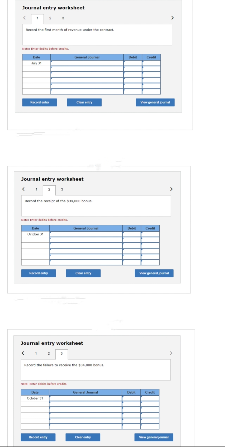 Journal entry worksheet
1
Record the first month of revenue under the contract.
<
Note: Enter debits before credits.
Date
July 31
Record entry
1
2
Journal entry worksheet
Date
October 31
3
2
Record entry
Note: Enter debits before credits.
Record the receipt of the $34,000 bonus.
3
Date
October 31
General Journal
Record entry
Clear entry
Note: Enter debits before credits.
Journal entry worksheet
12 3
General Journal
Record the failure to receive the $34,000 bonus.
Clear entry
General Journal
Clear entry
Debit
Debit
Debit
Credit
View general journal
Credit
View general journal
Credit
View general journal
>
>
>