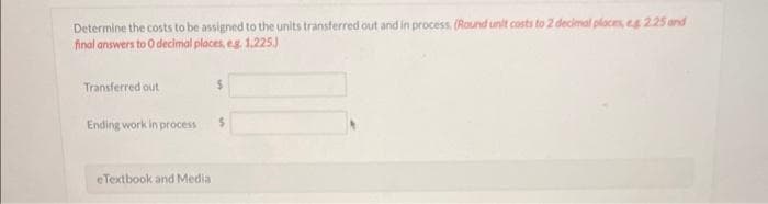 Determine the costs to be assigned to the units transferred out and in process. (Round unit costs to 2 decimal places, $ 2.25 and
final answers to 0 decimal places, eg 1.225.)
Transferred out
Ending work in process
eTextbook and Media
$
$