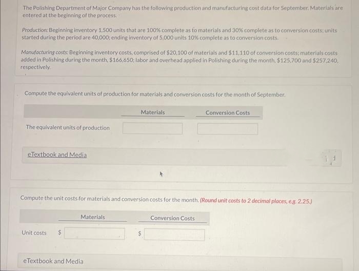 The Polishing Department of Major Company has the following production and manufacturing cost data for September. Materials are
entered at the beginning of the process.
Production: Beginning inventory 1.500 units that are 100% complete as to materials and 30% complete as to conversion costs: units
started during the period are 40,000; ending inventory of 5,000 units 10% complete as to conversion costs.
Manufacturing costs: Beginning inventory costs, comprised of $20,100 of materials and $11,110 of conversion costs; materials costs
added in Polishing during the month, $166,650; labor and overhead applied in Polishing during the month, $125,700 and $257.240.
respectively..
Compute the equivalent units of production for materials and conversion costs for the month of September.
The equivalent units of production
eTextbook and Media
Unit costs $
Compute the unit costs for materials and conversion costs for the month. (Round unit costs to 2 decimal places, e.g.2.25.)
Materials
Materials
eTextbook and Media
Conversion Costs
Conversion Costs