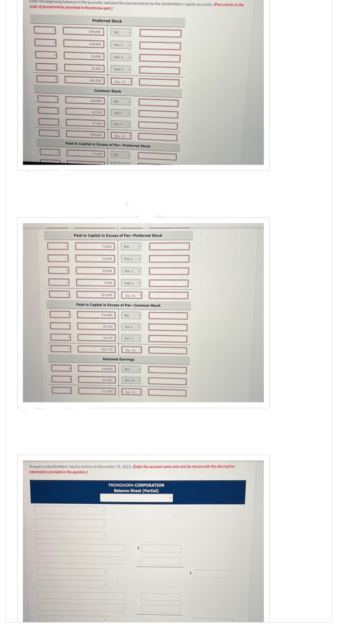 Enter the beginning balances in the accounts, and post the journal entries to the stockholders' equity accounts. (Post entries in the
order of journal entries presented in the previous part.)
Preferred Stock
00000 0000 000
500,000
110,000
50,000
25,000
685,000
330.000
82,500
37,500
450,000
Common Stock
71,000
71,000
12,000
20,000
9,500
125,000
Paid-in Capital in Excess of Par-Preferred Stock
750,000
49,500
26,250
Bal.
Paid-in Capital in Excess of Par-Preferred Stock
825,750
Feb. 1
Mar. 1
250,000
Sept. 1
261.000
Dec. 31
511,000
Bal
July 1
Dec. 1
Dec. 31
Bal.
Paid-in Capital in Excess of Par-Common Stock
Bal.
Feb. 1
Mar. 1
Sept. 1
Dec. 31
Bal
July 1
Retained Earnings
Dec. 1
Dec. 31
Bal.
Dec 31
Dec. 31
Prepare a stockholders' equity section at December 31, 2022. (Enter the account name only and do not provide the descriptive
information provided in the question.)
PRONGHORN CORPORATION
Balance Sheet (Partial)