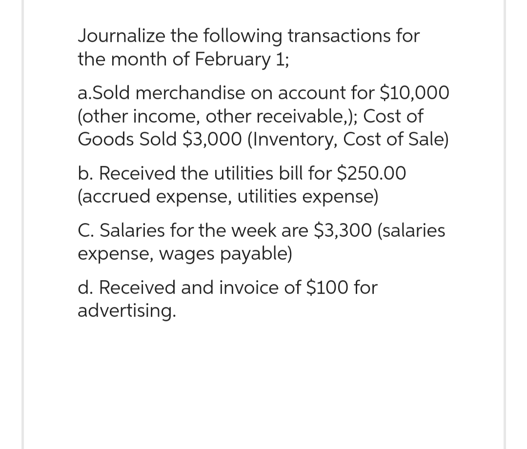 Journalize the following transactions for
the month of February 1;
a.Sold merchandise on account for $10,000
(other income, other receivable,); Cost of
Goods Sold $3,000 (Inventory, Cost of Sale)
b. Received the utilities bill for $250.00
(accrued expense, utilities expense)
C. Salaries for the week are $3,300 (salaries
expense, wages payable)
d. Received and invoice of $100 for
advertising.